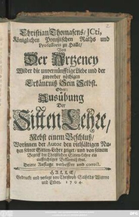 Christian Thomasens, JCti, Königlichen Preußischen Raths, und Professoris zu Halle, Von Der Artzeney Wider die unvernünfftige Liebe, und der zuvor nöthigen Erkäntniß Sein Selbst. Oder: Ausübung Der Sitten-Lehre ; Nebst einem Beschluß, Worinnen der Autor den vielfältigen Nutzen seiner Sitten-Lehre zeiget, und von seinem Begriff der Christlichen Sitten-Lehre ein auffrichtiges Bekäntniß thut