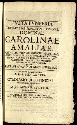 Justa Funebria : Serenissimae Principi Ac Dominae, Dominae Carolinae Amaliae, Natae Ac Viduae Principi Nassoviae, Comiti Saraepontis, Sarawerdenae, Cattimeliboci, Viandae Ac Deciae, Dominae Dynastiarum Lohrae, Wisbadenae, Idsteinae Ac Beilsteinae, Reliqua Patriae Quondam Matri Optimae ; Die Nono Januarii Mensis A. R. S. MDCCXXXIX. In Gymnasio Jdsteinensi Solemni Ritu Persolvenda