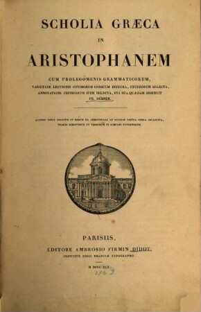 Scholia græca in Aristophanem : cum prolegomenis grammaticorum, varietate lectionis optimorum codicum integra, ceterorum selecta, annotatione criticorum item selecta, cui sua quædam inseruit Fr. Dübner ; accedit index nominum et rerum ex Aristophane et scholiis nostra opera collectus ; indices scriptorum et verborum in scholiis expositorum = Tōn eis Aristophanus kōmōdias endeka scholiōn palaiōn synagōgē