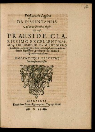 Disputatio Logica || DE DISSENTANEIS.|| Ad cujus subjectas theses,|| ... PRAESIDE ... || Dn. M. RODOLPHO || Goclenio, Logicae Professore in inclyta Cattorum Aca-||demia dignissimo, pro ingenij sui tenuitate || respondere conabitur || VALENTINVS PFORTHIVS || Benhausanus Hassus.||