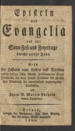 Episteln und Evangelia auf alle Sonn- Fest- und Feyertage durchs ganze Jahr : Nebst der Historie vom Leiden und Sterben unsers Herrn Jesu Christi, Zerstörung der Stadt Jerusalem, die drey Haupt-Symbola des christlichen Glaubens, die unveränderte augspurgische Confeßion und Herrn D. Martin Luthers kleinen Catechismo