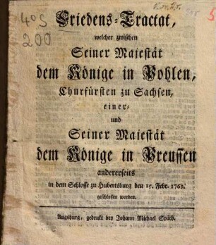 Friedens-Tractat, welcher zwischen Seiner Majestät dem Könige in Pohlen, Churfürsten zu Sachsen, einer und Seiner Majestät dem Könige in Preussen andrerseits in dem Schlosse zu Hubertsburg den 15. Febr. 1763 geschlossen worden