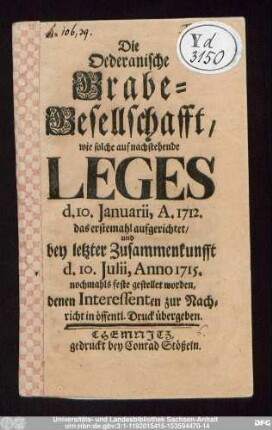 Die Oederanische Grabe-Gesellschafft, wie solche auf nachstehende Leges d. 10. Januarii, A. 1712. das erstemahl aufgerichtet/ und bey letzter Zusammenkunfft d. 10. Julii, Anno 1715. nochmahls feste gestellet worden : denen Interessenten zur Nachricht in öffentl. Druck übergeben.
