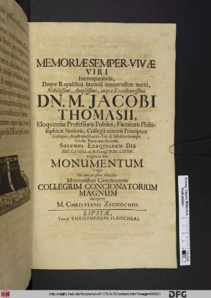 Memoriae Semper-Vivae Viri Incomparabilis, Deque Republica literaria immortaliter meriti ... Dn. M. Jacobi Thomasii, Eloquentiae Professoris Publici, Facultatis Philosophicae Senioris, Collegii minoris Principum Collegiati, Academiae Decem-Viri & Sub-senioris, atque Scholae Thomanae, Rectoris, Solenni Exequiarum Die XIIX. Cal. Octob. A. Ae. Dionys. M.DCLXXXIV. exiguum hoc Monumentum erigit Ex iure pristini sodalitii Moerentibus Commoerens Collegium Concionatorium Magnum Interprete M. Christiano Zschochio