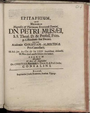 Epitaphium, quod Memoriae Magnifici & Plurimum Reverendi Domini, Dn. Petri Musaei, S.S. Theol. D. & Profess. Prim. p.t. Facultatis suae Decani, nec non Academiae Christian-Albertinae Pro-Cancellarii. III. Kal. Jan. Ao. Chr. MDCLXXV. beatissime defuncti. III. Non. eiusd. mensis solenni ritu humati. Sacrum esse iubent Pl. Rev. & Amplissimi Dn. Christiani Kortholt/ S. Theol. D. & Prof. Ordin. Consalini