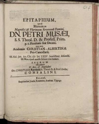 Epitaphium, quod Memoriae Magnifici & Plurimum Reverendi Domini, Dn. Petri Musaei, S.S. Theol. D. & Profess. Prim. p.t. Facultatis suae Decani, nec non Academiae Christian-Albertinae Pro-Cancellarii. III. Kal. Jan. Ao. Chr. MDCLXXV. beatissime defuncti. III. Non. eiusd. mensis solenni ritu humati. Sacrum esse iubent Pl. Rev. & Amplissimi Dn. Christiani Kortholt/ S. Theol. D. & Prof. Ordin. Consalini