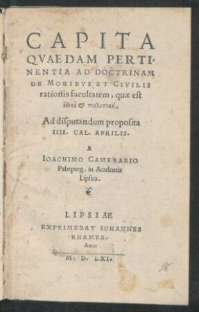 CAPITA || QVAEDAM PERTI=||NENTIA AD DOCTRINAM || DE MORIBVS ET CIVILIS || rationis facultatem, quae est ||ēthikē et politikē,|| Ad disputandum proposita || IIII. CAL. APRILIS.|| A || IOACHIMO CAMERARIO || Pabeperg. in Academia || Lipsica.||