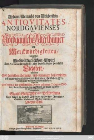 Theil 2: Worinnen Von demselben überhaupt, und denjenigen bey demselben gestanden- und aufgeschwornen Fürstlichen, Gräflichen, Freyherrlichen und Adelichen Familien insonderheit; Nechst dem Von denen in der Eichstettischen Diœces gelegenen Collegiat-Stifftern, Rural-Decanaten, wie auch Manns- und Frauen-Clöstern, und andern mehr gehandelt; Und diesem eine Staats-Geographie oder Beschreibung Von denen zu diesem Bißthum gehörigen Aemtern, Schlössern, Städten und Märckten beygefüget wird