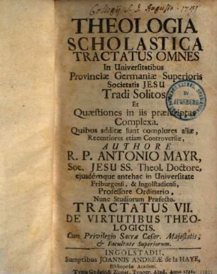 Theologia Scholastica : Tractatus Omnes In Universitatibus Provinciae Germaniae Superioris Societatis Jesu Tradi Solitos, Et Quaestiones In Iis Praescriptas Complexa. Quibus Additae Sunt Complures Aliae, Recentiores Etiam Controversiae, 7. De virtutibus theologicis