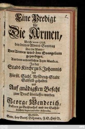 Eine Predigt für Die Armen : Welche anno 1738 den dritten Advent-Sonntag über die Worte: Den Armen wird das Evangelium geprediget. Aus dem ordentlichen Texte Matth. II. Jn der Stadt-Kirche zu S. Johannis der Fürstl. Sächs. Residentz-Stadt Salfeld gehalten und Auf gnädigsten Befehl zum Druck überlassen worden