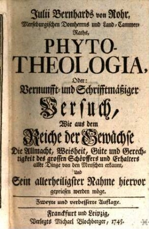 Julii Bernhards von Rohr, Merseburgischen Domherrns und Land-Cammer-Raths, Phyto-Theologia, Oder: Vernunfft- und Schrifftmäßiger Versuch, Wie aus dem Reiche der Gewächse Die Allmacht, Weisheit, Güte und Gerechtigkeit des grossen Schöpffers und Erhalters aller Dinge von den Menschen erkannt, Und Sein allerheiligster Nahme hiervor gepriesen werden möge