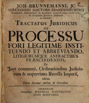Joh. Brunnemanni, JC. Serenissimi Electoris Brandenburgici Consiliarii, Decretalium in Academia Francofurtana Professoris, & Facultatis Juridicæ Ordinarii ac Senioris Tractatus Juridicus De Processu Fori Legitime Instituendo et Abbreviando, Litigiorumque Anfractibus Præscindendis : Ex Jure communi, Ordinationibus Judiciorum & nuperrimo Recessu Imperii, editus