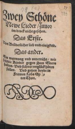 Zwey Schöne || Newe Lieder/ zuuor || im druck nicht gesehen.|| Das Erste.|| Von Brüderlicher lieb vnd einigkeit.|| Das ander.|| Ein warnung vnd vnterricht/ wie || sich die Kinder gegen jhren Eltern || halten/ Vnd sich vor vnglück hüten || sollen. Vnd gehen beyde in || Frawen Lobs Spet=||ten Thon.||