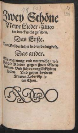 Zwey Schöne || Newe Lieder/ zuuor || im druck nicht gesehen.|| Das Erste.|| Von Brüderlicher lieb vnd einigkeit.|| Das ander.|| Ein warnung vnd vnterricht/ wie || sich die Kinder gegen jhren Eltern || halten/ Vnd sich vor vnglück hüten || sollen. Vnd gehen beyde in || Frawen Lobs Spet=||ten Thon.||