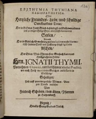 Epithymia Thymiana Hagiopathetica. Oder Hertzliche Freundes-Liebe/ und schuldige Danckbarkeits-Treue/ Der in Gottes Hand Glaub-beständigst-vollkom[m]en-wordenen und zu ewigen Selig-Seyn/ allerhöchst-sublimirten Seelen ... Des ... Hrn. Ignatii Thymii ...