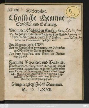 Wiederholete.|| Christliche Gemeine || Confession vnd Erklerung.|| Wie in den Sechsischen Kirchen/ ver=||möge der heiligen Schrifft/ vñ Augspurgischen Con=||fession/ nach der alten Grundtfest D. Lutheri/|| wieder die Sacramentierer/ gelehret wirdt.|| Vom Abendtmal des HERRN.|| ... Jetzundt Repetieret vnd Publiciert || zum Bericht/ Warnung/ vnd Widerlegung/ wegen || etlicher newlich außgesprengten Büchern/ Darinn etliche || newe Theologi zu Wittenberg/ der Sacramentirer Sprach/|| ... in die Kirchen der Aug=||spurgischen Confession ... || sich vnterstehen einzuschieben.||