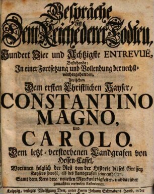 Gespräche In Dem Reiche derer Todten, Hundert Vier und Achtzigste Entrevuë, Bestehende: In einer Fortsetzung und Vollendung der nechstvorhergehenden, Zwischen Dem ersten Christlichen Kayser, Constantino Magno, Und Carolo, Dem letzt-verstorbenen Landgrafen von Hessen-Cassel : Worinnen folglich der Rest von der Historie dieses Grossen Kaysers sowohl, als des Landgrafen seine enthalten. Samt dem Kern derer neuesten Merckwürdigkeiten, und darüber gemachten curieusen Reflexionen