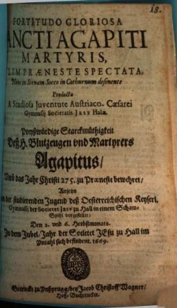 Fortitudo Gloriosa Sancti Agapiti Martyris, Olim Praeneste Spectata : Nunc in Scenam Socco in Cothurnum definente Producta A Studiosa Juventute Austriaco-Caesarei Gymnasij Societatis Jesv Halae = Preyßwürdige Starckmüthigkeit deß H. Blutzeugen vnd Martyrers Agapitus, Vmb das Jahr Christi 275. zu Praeneste bewehret : Anjetzo Von der studierenden Jugend deß Oesterreichischen Keyserl. Gymnasij der Societet Jesv zu Hall in einem Schaw-Spihl vorgestellet, den 2. vnd 6. Herbstmonats. In dem Jubel-Jahr der Societet JEsu zu Hall im Yntahl sich befindent. 1669