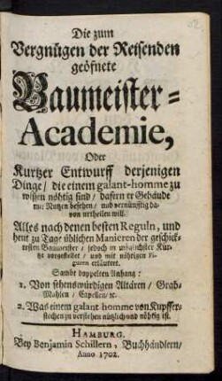 Die zum Vergnügen der Reisenden geöfnete Baumeister-Academie, Oder Kurtzer Entwurff derjenigen Dinge/ die einem galant-homme zu wissen nöhtig sind/ dafern er Gebäude mit Nutzen besehen/ und vernünfftig davon urtheilen will. : Alles nach denen besten Reguln, und heut zu Tage üblichen Manieren der geschicktesten Baumeister ... vorgestellet/ und mit nöhtigen Figuren erläutert. ; Sambt doppelten Anhang: 1. Von sehenswürdigen Altären ... 2. Was einem galant-homme von Kupfferstechen zu verstehen ... nöhtig ist.