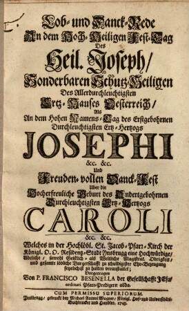 Lob- und Danck-Rede An dem Hoch-Heiligen Fest-Tag Des Heil. Joseph, Sonderbaren Schutz-Heiligen Des Allerdurchleuchtigsten Ertz-Hauses Oesterreich, Als An dem Hohen Namens-Tag des Erstgebohrnen Durchleuchtigsten Ertz-Hertzogs Josephi &c. &c. Und Freuden-vollen Danck-Fest Uber die Hocherfreuliche Geburt des Andertgebohrnen Durchleuchtigsten Ertz-Hertzogs Caroli &c. &c. Welches in der Hochlöbl. St. Jacob-Pfarr-Kirch der Königl. O.O. Residentz-Stadt Ynsbrugg ... feyrlichist zu halten veranstaltet