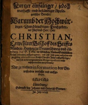 Kurtzer einfältiger/ jedoch warhafft: und beständiger Apologetischer Bericht/ Warumb der Hochwürdiger ... Herr Christian, Erwehlter Bischoff des Stiffts Minden/ Hertzog zu Braunschweig und Lüneburg/ das S.F. Gn. im löblichen NiederSächsischen Kräyse ordentlich auffgetragenes ... KräyßObersten Ampt auffgekündiget/ und sich in die vorgenommene Kriegsexpedition nicht mischen wollen noch können : Nur zu mehrer information den Unwissenden verfasset und auffgesetzet