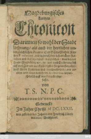 Magdeburgisches kurtzes Chronicon : Darinnen so wohl der Stadt Ursprung/ als auch der ... Primat ErtzBischöfflichen Kirchen Fundaetion ... desgleichen/ was bey der Stadt Magdeburg vor- in- und nach Eroberung biß auff diese Zeit ... fürgelauffen; allermeist für die frembden und durchreisenden/ aus uralten und neuen bewehrten Authoribus ... abgefasset