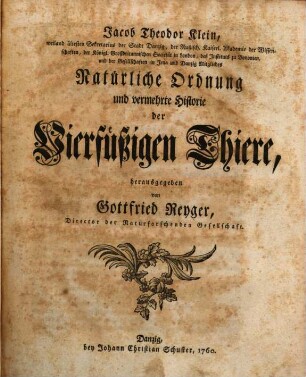 Jacob Theodor Klein, weiland ältesten Sekretarius der Stadt Danzig, der Rußisch. Kaiserl. Akademie der Wissenschaften, der Königl. Großbritannischen Societät in London, des Instituts zu Bononien, und der Gesellschaften in Jena und Danzig Mitgliedes Natürliche Ordnung und vermehrte Historie der Vierfüßigen Thiere