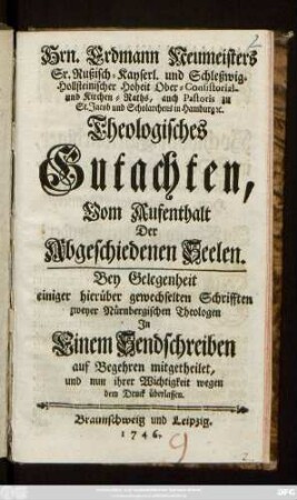 Hrn. Erdmann Neumeisters Sr. Rußisch-Kayserl. und Schleßwig-Hollsteinischer Hoheit Ober-Consistorial- und Kirchen-Raths, auch Pastoris zu St. Jacob und Scholarchens in Hamburg [et]c. Theologisches Gutachten, Vom Aufenthalt Der Abgeschiedenen Seelen : Bey Gelegenheit einiger hierüber gewechselten Schrifften zweyer Nürnbergischen Theologen Jn Einem Sendschreiben auf Begehren mitgetheilet, und nun ihrer Wichtigkeit wegen dem Druck überlassen