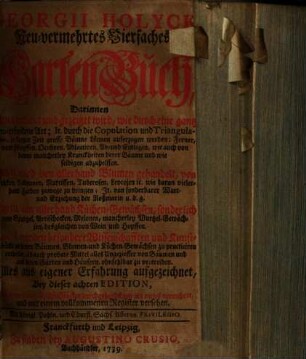 Georgii Holyck Neu-vermehrtes Vierfaches GartenBuch : Darinnen Im I. erkläret u. gezeiget wird, wie durch e. gantz neu erfundene Art; it. durch d. Copulation u. Triangulasio, in kurtzer Zeit grosse Bäume können auferzogen werden ... ; im II. wird von allerhand Blumen gehandelt ... ; im III. von allerhand Küchen-Gewächsen ... ; im IV. werden besondere Wiss. u. Kunst-Stücke an denen Bäumen, Blumen- u. Küchen-Gewächsen zu practiciren ertheilet ...
