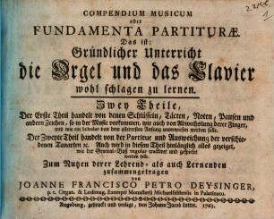 Compendium Musicum oder Fundamenta Partiturae. Das ist: Gründlicher Unterricht die Orgel und das Clavier wohl schlagen zu lernen : Zwey Theile, Der Erste Theil handelt von denen Schlüsseln, Täcten, Noten, Pausen und andern Zeichen, so in der Music vorkommen, wie auch von Abwechslung derer Finger, und wie ein Scholar von dem allerersten Anfang unterwiesen werden solle. Der Zweyte Theil handelt von der Partitur und Ausweichung der verschiedenen Tonarten [et]c. Auch wird in diesem Theil hinlänglich alles gezeiget, wie ein General-Baß regular tractiret und gespielet werden solle