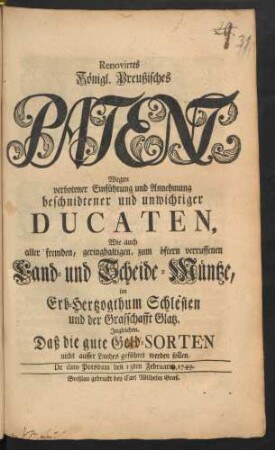Renovirtes Königl. Preußisches Patent, Wegen verbotener Einführung und Annehmung beschnidtener und unwichtiger Ducaten, Wie auch aller fremden, geringhaltigen, zum öftern verruffenen Land- und Scheide-Müntze, im Erb-Hertzogthum Schlesien und der Grafschafft Glatz. Ingleichen. Daß die gute Geld-Sorten nicht ausser Landes geführet werden sollen : De dato Potsdam den 13ten Februarii 1749