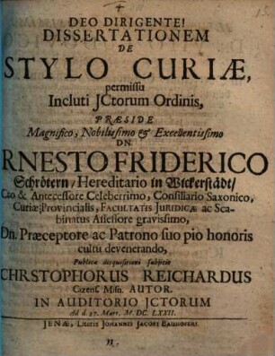Dissertationem De Stylo Curiae, permissu Incluti ICtorum Ordinis, Praeside ... Dn. Ernesto Friderico Schrötern ... Publicae disquisitioni subiicit Christophorus Reichardus Cizens. Misn. Autor. In Auditorio ICtorum Ad d. 27. Mart. Anno M.DC.LXXII.