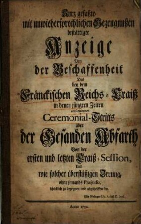 Kurz gefaßte mit unwiedersprechlichen Gezeugnußen bestättigte Anzeige Von der Beschaffenheit Des bey dem Fränckischen Reichs-Craiß in denen jüngern Zeiten entstandenen Ceremonial-Stritts über der Gesanden Abfarth Von der ersten und letzten Craiß-Session, Und wie solcher überflüßigen Irrung, ohne jemands Praejudiz, schicklich zu begegnen und abzuhelffen sey : Mit Anlagen Lit A. biß D. incl.