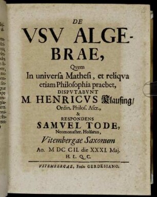 De Vsv Algebrae : Qvem In universa Mathesi, et reliqva etiam Philosophia praebet, Dispvtabvnt M. Henricvs Klausing, Ordin. Philos. Ascr., & Respondens Samvel Tode, Neomonaster. Holsatus, Vitembergae Saxonum Ao. MDCCII. die XXXI. Maj. H.L.Q.C.
