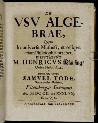 De Vsv Algebrae : Qvem In universa Mathesi, et reliqva etiam Philosophia praebet, Dispvtabvnt M. Henricvs Klausing, Ordin. Philos. Ascr., & Respondens Samvel Tode, Neomonaster. Holsatus, Vitembergae Saxonum Ao. MDCCII. die XXXI. Maj. H.L.Q.C.