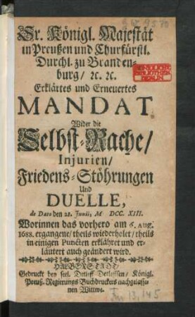 Sr. Königl. Majestät in Preußen und Churfürstl. Durchl. zu Brandenburg, [et]c. [et]c. Erklärtes und Erneuertes Mandat Wider die Selbst-Rache, Injurien, Friedens-Stöhrungen Und Duelle, de Dato den 28. Iunii, M DCC. XIII. Worinnen das vorhero am 6. Aug. 1688. ergangene, theils wiederholet, theils in einigen Puncten erklähret und erläutert auch geändert wird