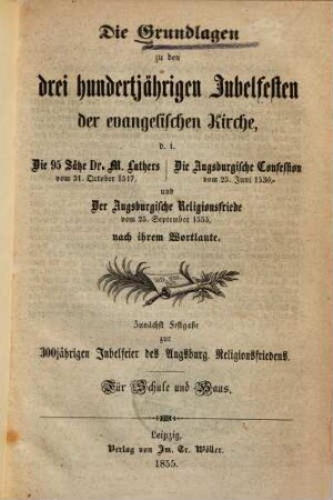 Die Grundlagen zu den drei hunderjährigen Jubelfesten der evangelischen Kirche, d. i. Die 95 Sätze Dr. M. Luthers vom 31. October 1517, Die Augsburgische Confession vom 25. Juni 1530 und Der Augsburgische Religionsfriede vom 25. September 1555 nach ihrem Wortlaute : Zunächst Festgabe zur 300jährigen Jubelfeier des Augsburg. Religionsfriedens. Für Schule und Haus
