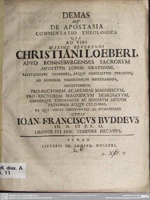 Demas Seu De Apostasia Commentatio Theologica Qua Ad Viri Maxime Reverendi Christiani Loeberi, Apud Ronneburgenses Sacrorum Antistitis Longe Gravissimi, Recitationes Solennes, Atque Conflictum Publicum, Ad Honores Theologicos Impetrandos, Instituendum Pro-Rectorem Academiae Magnificum, Pro-Rectorem Magnificum Designatum, Omnesque Theologiae Ac Bonarum Artium Patronos Atque Cultores, Ea Qua Decet Observantia Ac Humanitate Invitat