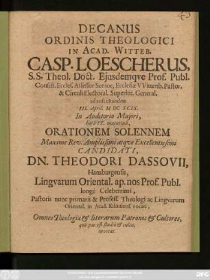 Decanus Ordinis Theologici In Acad. Witteb. Casp. Loescherus, S.S. Theol. Doct. Eiusdemque Prof. Publ. Consist. Eccles. Assessor Senior, Ecclesiae Wittenb. Pastor, & Circuli Electoral. Superint. General. ad auscultandam III. April. MDCXCIX. In Auditorio Maiori, hora IX. matutina, Orationem Solennem Maxime Rev. Amplissimi atque Excellentissimi Candidati, Dn. Theodori Dassovii, Hamburgensis, Linguarum Oriental. ap. nos Prof. Publ. longe Celeberrimi, Pastoris nunc primarii & Profess. Theologi ac Linguarum Oriental. in Acad. Kiloniens. vocati, Omnes Theologiae & literarum Patronos & Cultores, quo par est studio & cultu, invitat