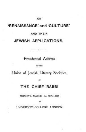 On "Renaissance" and "culture" and their Jewish applications : presitential address to the Union of Jewish Literary Societies by the Chief Rabbi, Monday, March 1st, 5675 - 1915 at University College, London / [Joseph Herman Hertz]