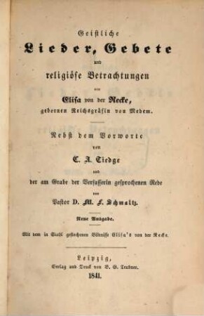 Geistliche Lieder, Gebete und religiöse Betrachtungen von Elisa von der Recke, gebornen Reichsgräfin von Medem : Nebst dem Vorworte von C[hristoph] A[ugust] Tiedge und der am Grabe der Verfasserin gesprochenen Rede von M[oritz] F[erdinand] Schmaltz. Mit dem in Stahl gestochenen Bildnisse Elisa's von der Recke. (C[hristoph] A[ugust] Tiedge's Leben und poetischer Nach. last. Herausgegeben von Karl Falkenstein. 4. Band.)