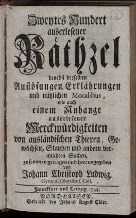 2: Zweytes Hundert auserlesener Räthzel : benebst derselben Auflösungen, Erklährungen und nützlichen Moralibus, wie auch einem Anhange auserlesener Merckwürdigkeiten von ausländischen Thieren, Gewächsen, Stauden und andern vermischten Sachen