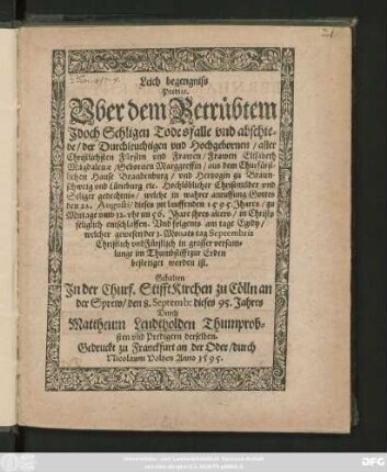 Leich begengniss || Predigt.|| Vber dem Betrübtem || Jdoch Sehligen Todesfalle vnd abschie=||de/ der ... || Frawen Elisabeth || Magdalenae/ Gebornen Marggreffin/ aus dem Churfürst=||lichen Hause Brandenburg/ vnd Hertzogin zu Braun-||schweig vnd Lüneburg ... || welche ... || den 22. Augusti/ dieses jtzt lauffenden 1595. Jhares ... || entschlaffen. Vnd folgents am tage Egidy/|| welcher gewesen der 1. Monats tag Septembris || ... im Thumbstifft ... || bestetiget worden ist.|| Gehalten || Jn der Churf. Stifft Kirchen zu Cölln an || der Sprew/ den 8. Septemb: dieses 95. Jahres || Durch || Mattheum Leudtholden Thumprob=||sten vnd Predigern derselben.||