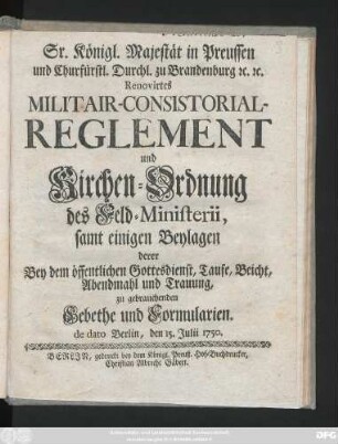 Sr. Königl. Majestät in Preussen und Churfürstl. Durchl. zu Brandenburg [et]c. [et]c. Renovirtes Militair-Consistorial-Reglement und Kirchen-Ordnung des Feld-Ministerii : samt einigen Beylagen derer Bey dem öffentlichen Gottesdienst, Taufe, Beicht, Abendmahl und Trauung, zu gebrauchenden Gebethe und Formularien ; de dato Berlin, den 15. Julii 1750.