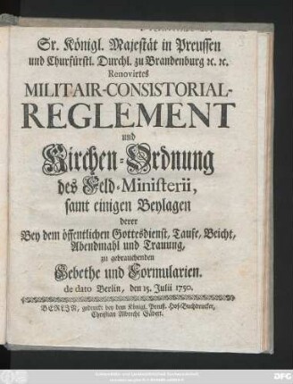 Sr. Königl. Majestät in Preussen und Churfürstl. Durchl. zu Brandenburg [et]c. [et]c. Renovirtes Militair-Consistorial-Reglement und Kirchen-Ordnung des Feld-Ministerii : samt einigen Beylagen derer Bey dem öffentlichen Gottesdienst, Taufe, Beicht, Abendmahl und Trauung, zu gebrauchenden Gebethe und Formularien ; de dato Berlin, den 15. Julii 1750.