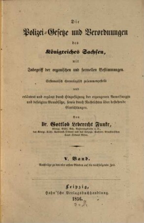 Die Polizei-Gesetze und Verordnungen des Königreiches Sachsen : mit Inbegriff d. organ. u. formellen Bestimmungen ; systemat. chronolog. zsgestellt u. erläutert u. erg. durch Hinzufügung d. ergangenen Anweisungen u. befolgten Grundsaetze, sowie durch Nachrichten über bestehende Einrichtungen, 5. Nachträge zu den vier ersten Bänden auf die nachfolgende Zeit
