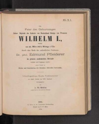 Die Feier des Geburtstages Seiner Majestät des Kaisers von Deutschland Königs von Preussen Wilhelm I., welche am 22. März 1874 Mittags 1 Uhr durch eine Rede des ordentlichen Professors Dr. phil. Edmund Pfleiderer im grossen akademischen Hörsaale festlich wird begangen werden zeigen hiermit an Rector und Consistorium der Christian-Albrechts-Universität.