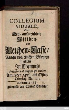 Collegium Viduale Oder Neu-aufgerichtete Wittben- und Leichen-Casse, Welche von etlichen Bürgern allhier In Chemnitz, abgeredet und angefangen worden : Am 18den April. als Oster-Dienstag An. 1713.