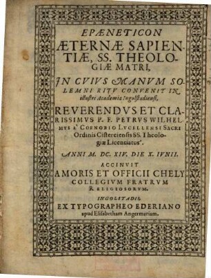 Epaeneticon Aeternae Sapientiae SS. Theologiae Matri, In Cuius Manum Solemni Ritu Convenit In illustri Academia Ingolstadiensi ... P. F. Petrus Wilhelmus e Coenobio Lucellensi Sacri Ordinis Cisterciensis SS. Theologiae Licentiatus ...