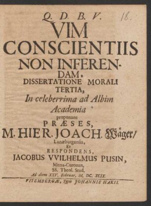 Vim Conscientiis Non Inferendam, Dissertatione Morali Tertia, In celeberrima ad Albim Academia proponunt Praeses, M. Hier. Joach. Wäger/ Lunaeburgensis, Et Respondens, Jacobus Wilhelmus Pusin, Mitoa-Curonus, SS. Theol. Stud. Ad diem XXV. Februar. M. DC. XCIX.